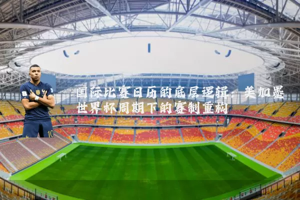 国际比赛日历的底层逻辑:美加墨世界杯周期下的赛制重构